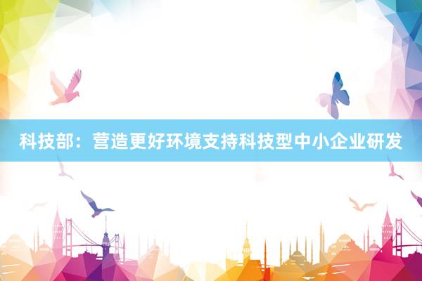 科技部：营造更好环境支持科技型中小企业研发
