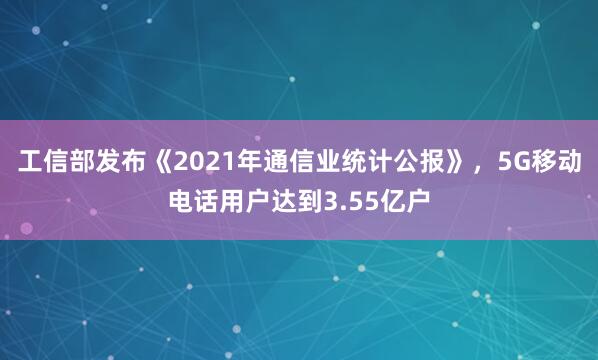工信部发布《2021年通信业统计公报》，5G移动电话用户达到3.55亿户