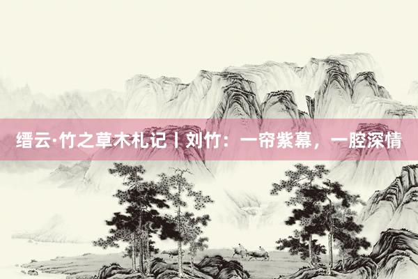 缙云·竹之草木札记丨刘竹：一帘紫幕，一腔深情