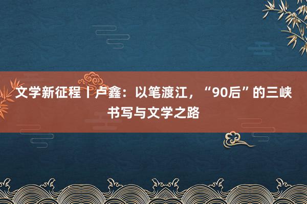 文学新征程丨卢鑫：以笔渡江，“90后”的三峡书写与文学之路