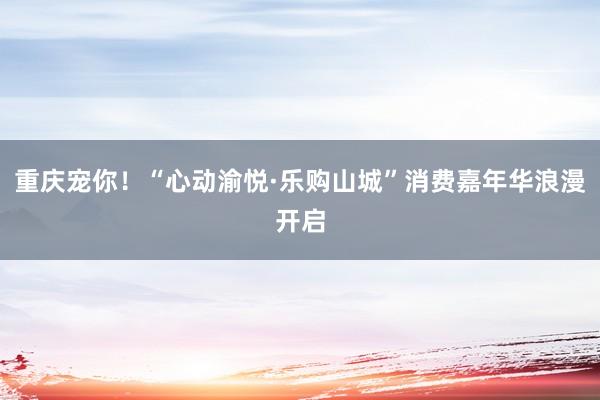 重庆宠你！“心动渝悦·乐购山城”消费嘉年华浪漫开启