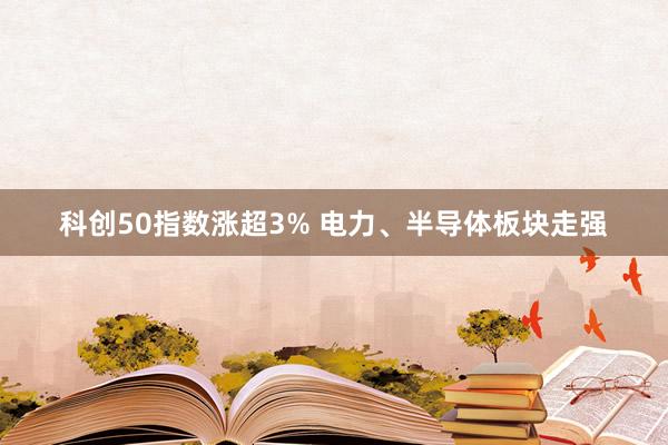 科创50指数涨超3% 电力、半导体板块走强