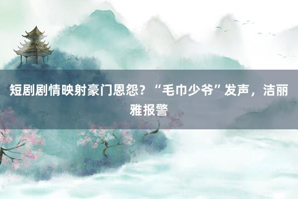 短剧剧情映射豪门恩怨？“毛巾少爷”发声，洁丽雅报警