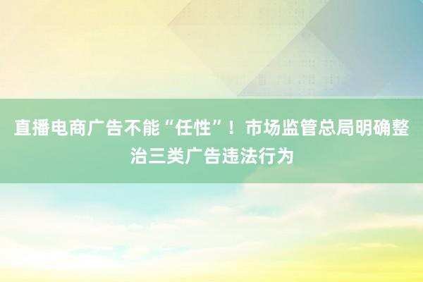 直播电商广告不能“任性”！市场监管总局明确整治三类广告违法行为