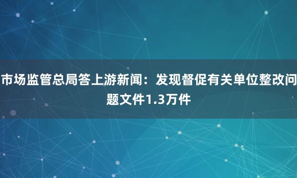 市场监管总局答上游新闻：发现督促有关单位整改问题文件1.3万件