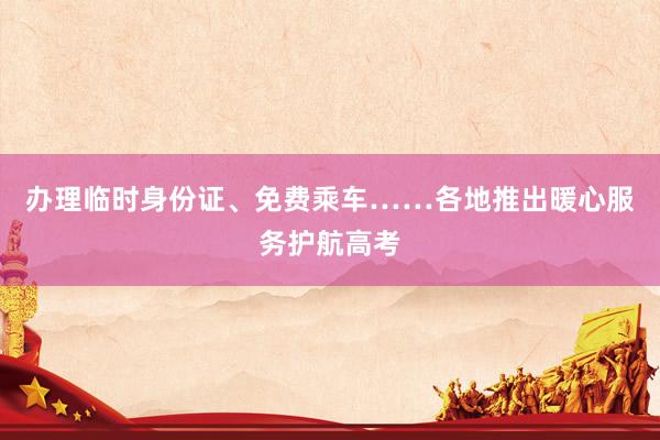 办理临时身份证、免费乘车……各地推出暖心服务护航高考