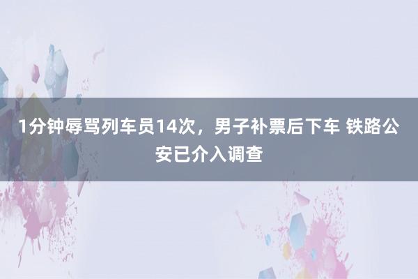 1分钟辱骂列车员14次，男子补票后下车 铁路公安已介入调查