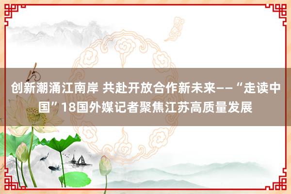 创新潮涌江南岸 共赴开放合作新未来——“走读中国”18国外媒记者聚焦江苏高质量发展