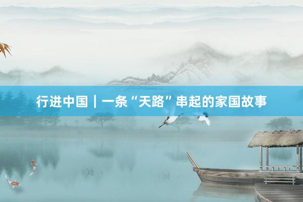 行进中国｜一条“天路”串起的家国故事