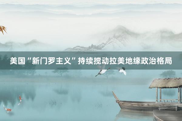 美国“新门罗主义”持续搅动拉美地缘政治格局
