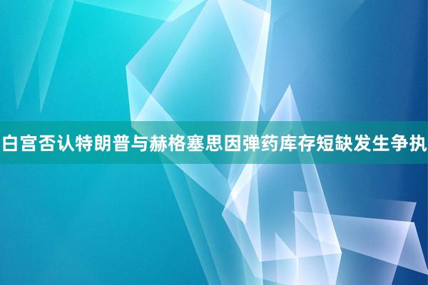 白宫否认特朗普与赫格塞思因弹药库存短缺发生争执