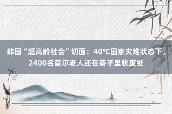 韩国“超高龄社会”切面：40℃国家灾难状态下，2400名首尔老人还在巷子里收废纸