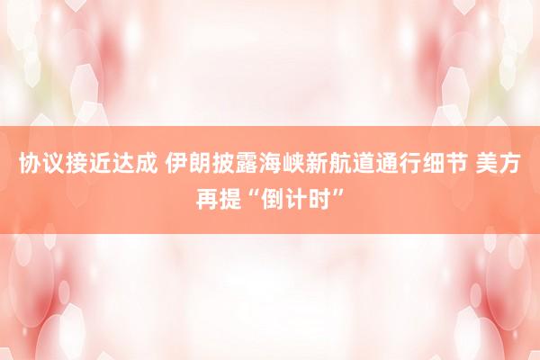 协议接近达成 伊朗披露海峡新航道通行细节 美方再提“倒计时”