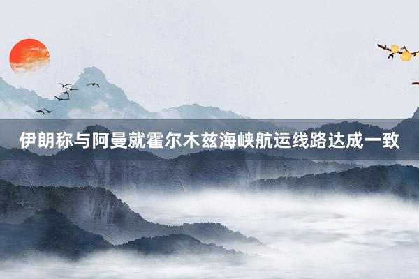 伊朗称与阿曼就霍尔木兹海峡航运线路达成一致