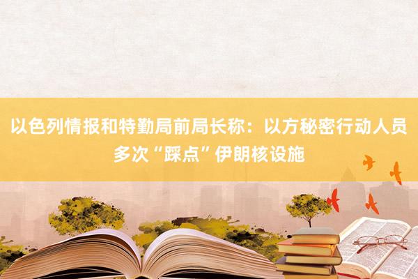 以色列情报和特勤局前局长称：以方秘密行动人员多次“踩点”伊朗核设施