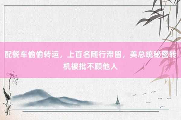 配餐车偷偷转运，上百名随行滞留，美总统秘密转机被批不顾他人