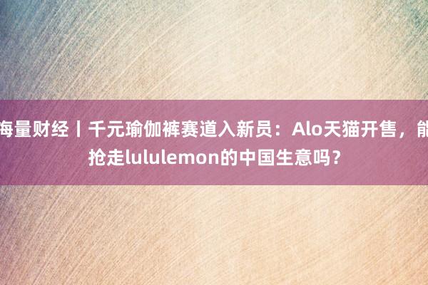 海量财经丨千元瑜伽裤赛道入新员：Alo天猫开售，能抢走lululemon的中国生意吗？
