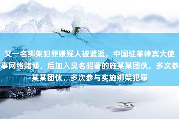 又一名绑架犯罪嫌疑人被遣返，中国驻菲律宾大使馆：樊某某曾从事网络赌博，后加入臭名昭著的施某某团伙，多次参与实施绑架犯罪