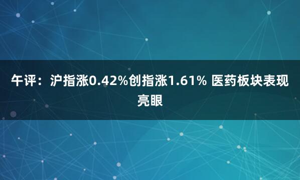 午评:沪指涨0.42%创指涨1.61% 医药板块表现亮眼
