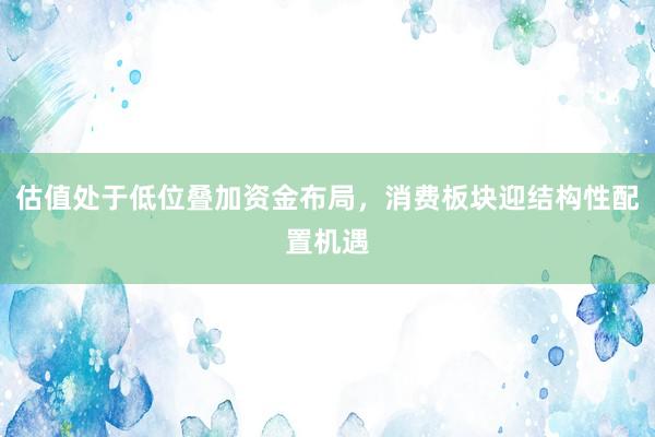 估值处于低位叠加资金布局，消费板块迎结构性配置机遇