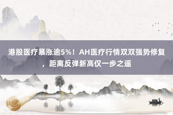 港股医疗暴涨逾5%!AH医疗行情双双强势修复,距离反弹新高仅一步之遥
