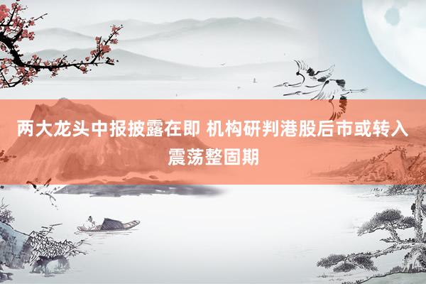 两大龙头中报披露在即 机构研判港股后市或转入震荡整固期