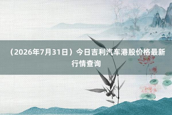 （2026年7月31日）今日吉利汽车港股价格最新行情查询