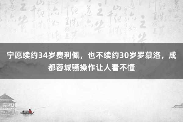 宁愿续约34岁费利佩，也不续约30岁罗慕洛，成都蓉城骚操作让人看不懂