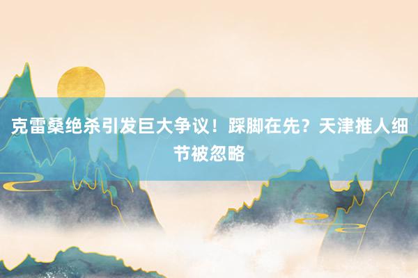 克雷桑绝杀引发巨大争议！踩脚在先？天津推人细节被忽略
