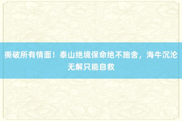 撕破所有情面！泰山绝境保命绝不施舍，海牛沉沦无解只能自救