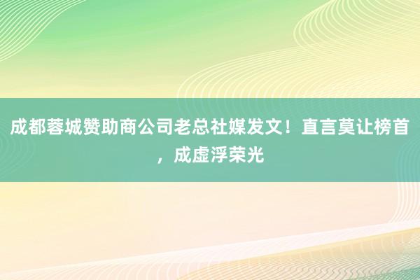 成都蓉城赞助商公司老总社媒发文！直言莫让榜首，成虚浮荣光