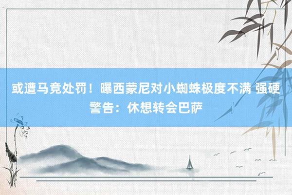 或遭马竞处罚！曝西蒙尼对小蜘蛛极度不满 强硬警告：休想转会巴萨