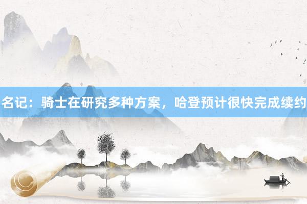 名记：骑士在研究多种方案，哈登预计很快完成续约