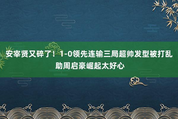 安宰贤又碎了！1-0领先连输三局超帅发型被打乱 助周启豪崛起太好心
