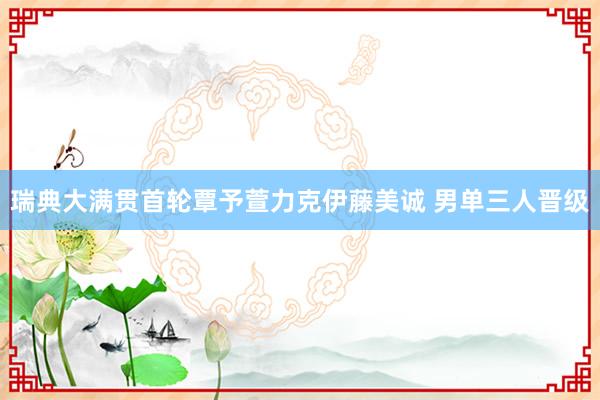 瑞典大满贯首轮覃予萱力克伊藤美诚 男单三人晋级