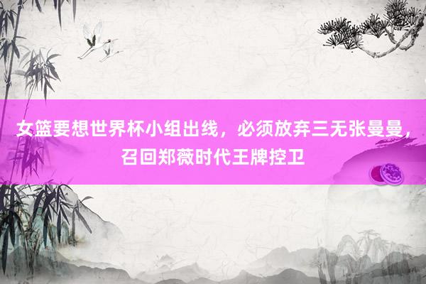 女篮要想世界杯小组出线，必须放弃三无张曼曼，召回郑薇时代王牌控卫