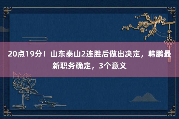 20点19分！山东泰山2连胜后做出决定，韩鹏最新职务确定，3个意义