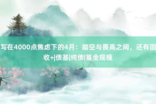 写在4000点焦虑下的4月：踏空与畏高之间，还有固收+|债基|纯债|基金规模