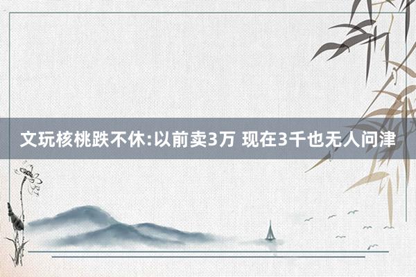 文玩核桃跌不休:以前卖3万 现在3千也无人问津