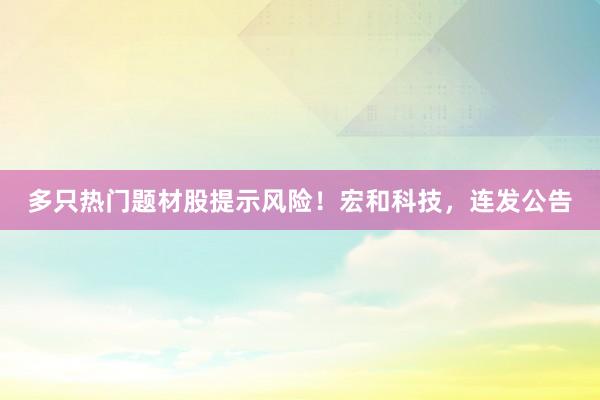多只热门题材股提示风险！宏和科技，连发公告