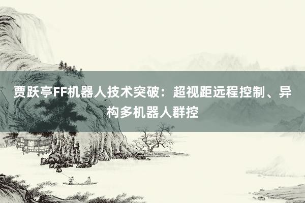 贾跃亭FF机器人技术突破：超视距远程控制、异构多机器人群控
