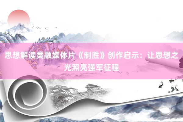 思想解读类融媒体片《制胜》创作启示：让思想之光照亮强军征程