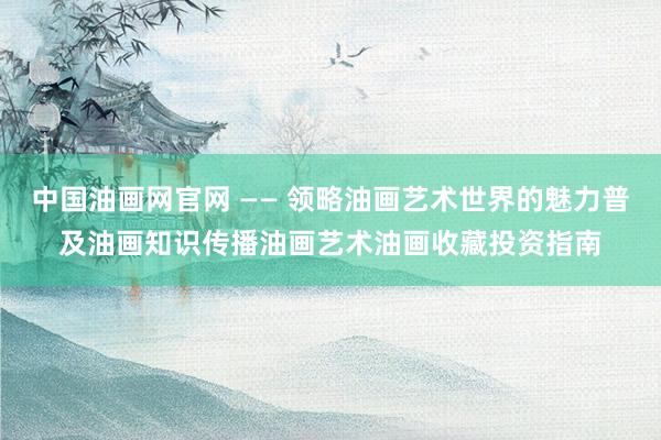 中国油画网官网 —— 领略油画艺术世界的魅力　普及油画知识　传播油画艺术　油画收藏投资指南