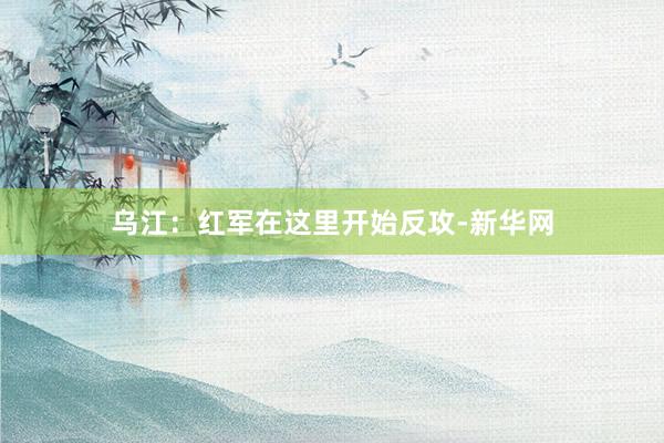 乌江：红军在这里开始反攻-新华网