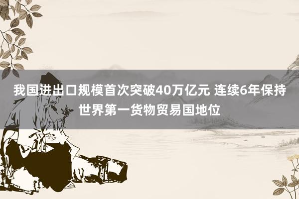 我国进出口规模首次突破40万亿元 连续6年保持世界第一货物贸易国地位