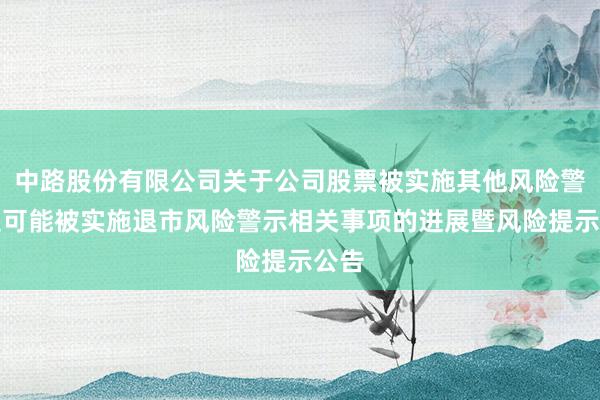 中路股份有限公司关于公司股票被实施其他风险警示及可能被实施退市风险警示相关事项的进展暨风险提示公告
