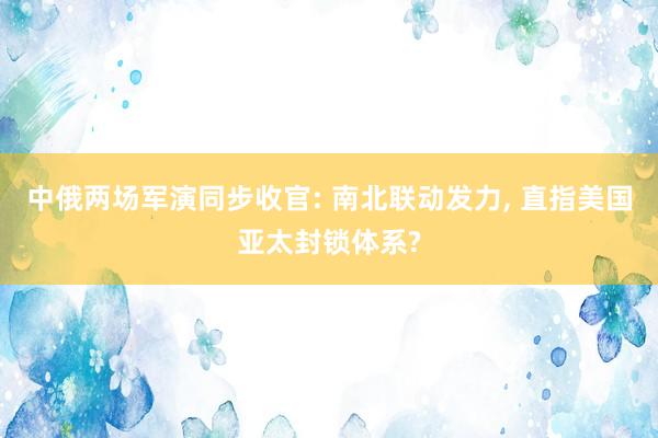 中俄两场军演同步收官: 南北联动发力, 直指美国亚太封锁体系?