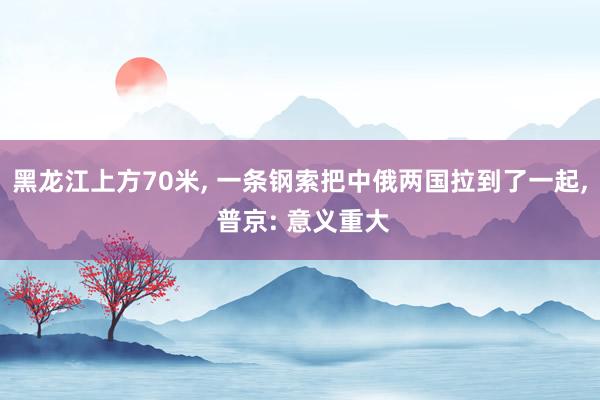 黑龙江上方70米, 一条钢索把中俄两国拉到了一起, 普京: 意义重大