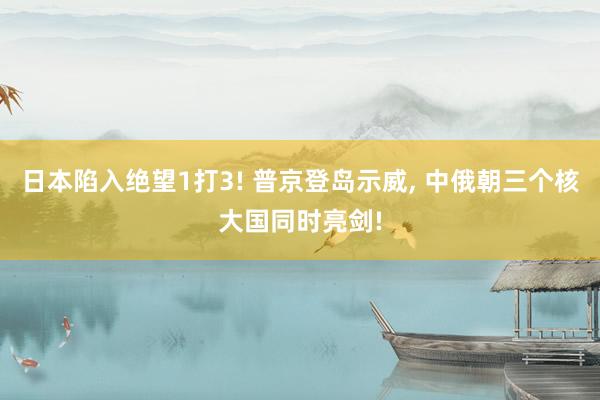 日本陷入绝望1打3! 普京登岛示威, 中俄朝三个核大国同时亮剑!
