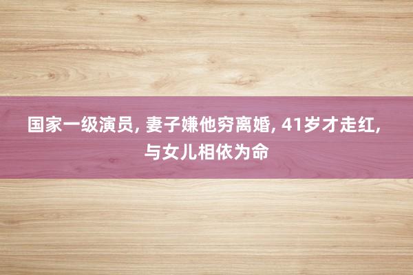 国家一级演员, 妻子嫌他穷离婚, 41岁才走红, 与女儿相依为命